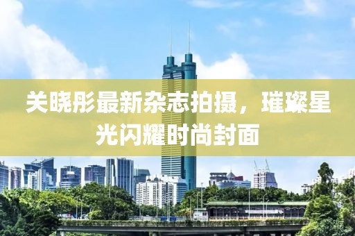 關(guān)曉彤最新雜志拍攝，璀璨星光閃耀時(shí)尚封面
