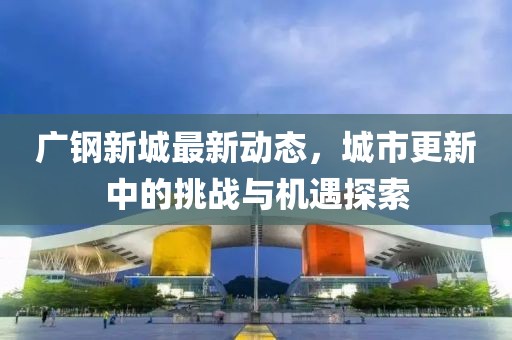 廣鋼新城最新動態(tài)，城市更新中的挑戰(zhàn)與機遇探索