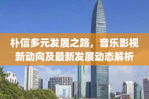 樸信多元發(fā)展之路，音樂(lè)影視新動(dòng)向及最新發(fā)展動(dòng)態(tài)解析