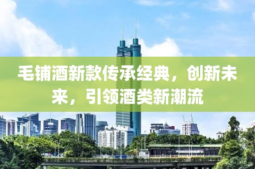 毛鋪酒新款傳承經(jīng)典，創(chuàng)新未來(lái)，引領(lǐng)酒類新潮流
