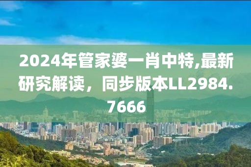 2024年管家婆一肖中特,最新研究解讀，同步版本LL2984.7666