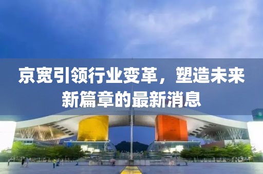 京寬引領(lǐng)行業(yè)變革，塑造未來新篇章的最新消息