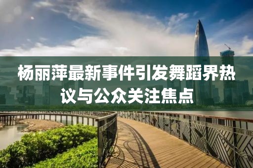 楊麗萍最新事件引發(fā)舞蹈界熱議與公眾關(guān)注焦點(diǎn)