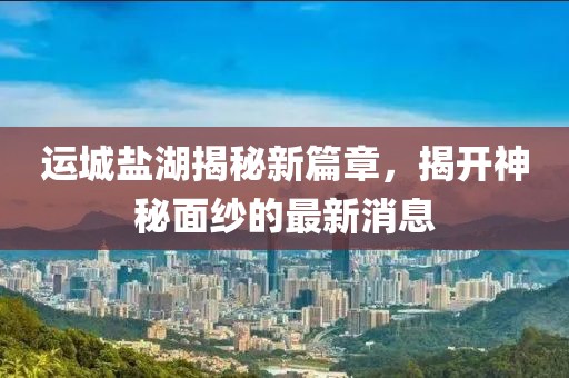 運城鹽湖揭秘新篇章，揭開神秘面紗的最新消息