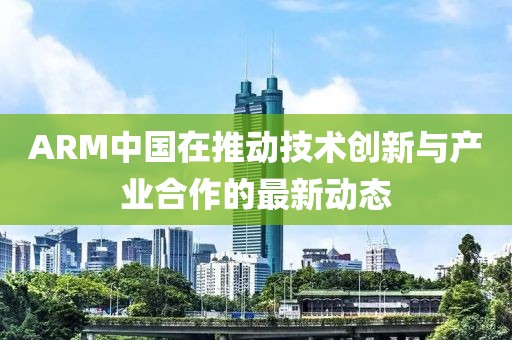 ARM中國在推動技術(shù)創(chuàng)新與產(chǎn)業(yè)合作的最新動態(tài)