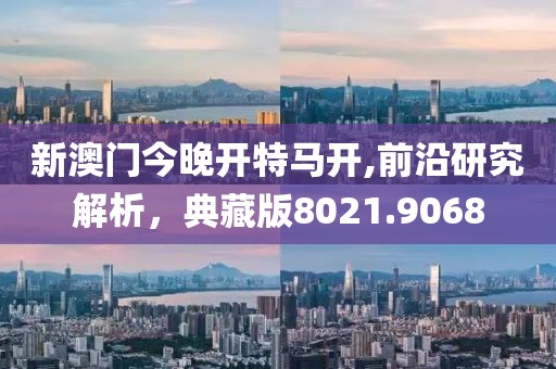新澳門今晚開特馬開,前沿研究解析，典藏版8021.9068