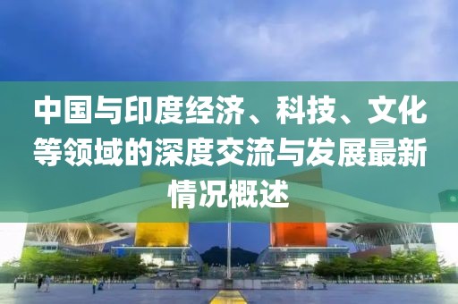 中國與印度經(jīng)濟、科技、文化等領(lǐng)域的深度交流與發(fā)展最新情況概述