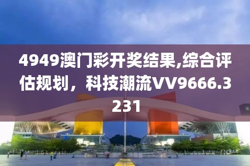 4949澳門彩開獎結(jié)果,綜合評估規(guī)劃，科技潮流VV9666.3231