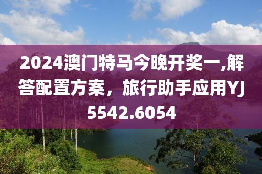 2024澳門特馬今晚開獎一,解答配置方案，旅行助手應(yīng)用YJ5542.6054