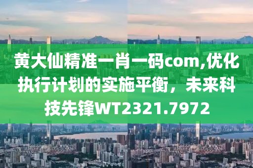 黃大仙精準一肖一碼com,優(yōu)化執(zhí)行計劃的實施平衡，未來科技先鋒WT2321.7972