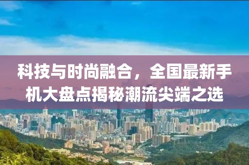 科技與時尚融合，全國最新手機(jī)大盤點(diǎn)揭秘潮流尖端之選