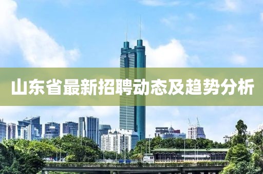 山東省最新招聘動(dòng)態(tài)及趨勢(shì)分析
