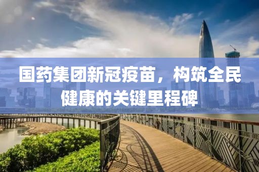 國藥集團(tuán)新冠疫苗，構(gòu)筑全民健康的關(guān)鍵里程碑