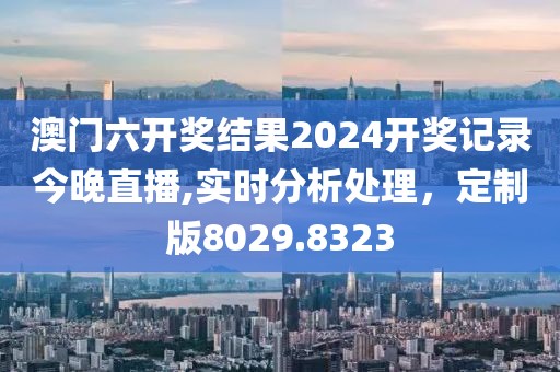 澳門六開獎結果2024開獎記錄今晚直播,實時分析處理，定制版8029.8323