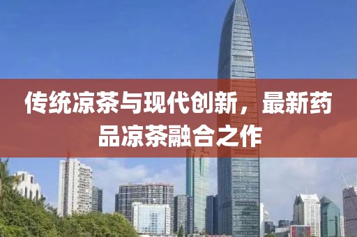 傳統(tǒng)涼茶與現(xiàn)代創(chuàng)新，最新藥品涼茶融合之作