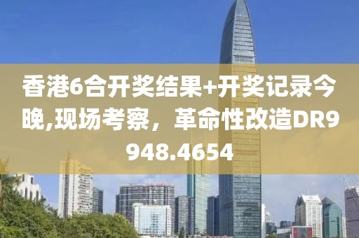 香港6合開(kāi)獎(jiǎng)結(jié)果+開(kāi)獎(jiǎng)記錄今晚,現(xiàn)場(chǎng)考察，革命性改造DR9948.4654