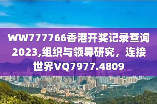 WW777766香港開獎記錄查詢2023,組織與領導研究，連接世界VQ7977.4809