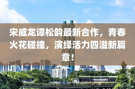 宋威龍譚松韻最新合作，青春火花碰撞，演繹活力四溢新篇章！