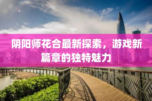 陰陽師花合最新探索，游戲新篇章的獨特魅力