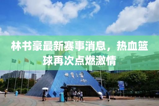 林書(shū)豪最新賽事消息，熱血籃球再次點(diǎn)燃激情