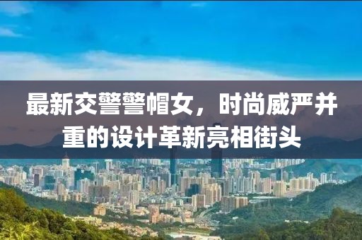 最新交警警帽女，時(shí)尚威嚴(yán)并重的設(shè)計(jì)革新亮相街頭