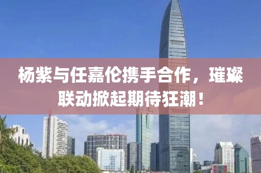 楊紫與任嘉倫攜手合作，璀璨聯(lián)動(dòng)掀起期待狂潮！
