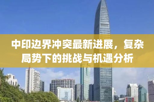 中印邊界沖突最新進(jìn)展，復(fù)雜局勢下的挑戰(zhàn)與機遇分析