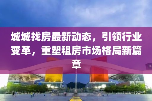 城城找房最新動(dòng)態(tài)，引領(lǐng)行業(yè)變革，重塑租房市場格局新篇章