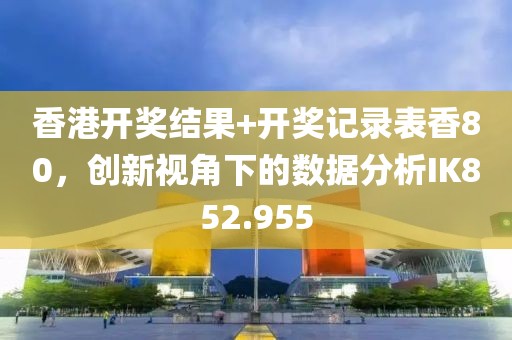 香港開獎結(jié)果+開獎記錄表香80，創(chuàng)新視角下的數(shù)據(jù)分析IK852.955