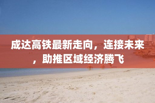 成達(dá)高鐵最新走向，連接未來，助推區(qū)域經(jīng)濟騰飛
