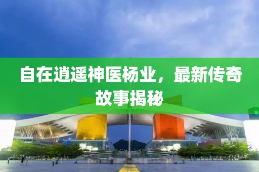 自在逍遙神醫(yī)楊業(yè)，最新傳奇故事揭秘