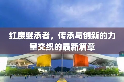 紅魔繼承者，傳承與創(chuàng)新的力量交織的最新篇章
