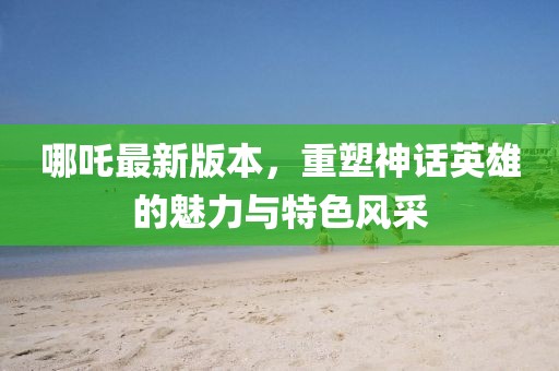 哪吒最新版本，重塑神話英雄的魅力與特色風(fēng)采