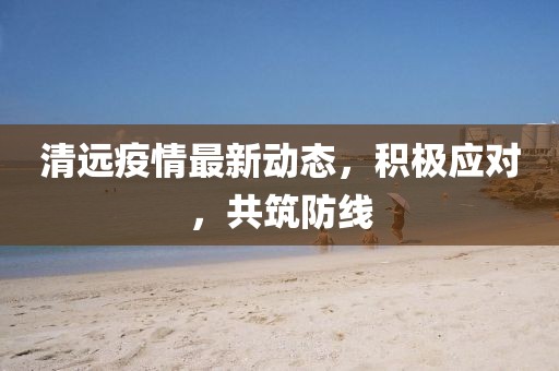 清遠(yuǎn)疫情最新動(dòng)態(tài)，積極應(yīng)對(duì)，共筑防線
