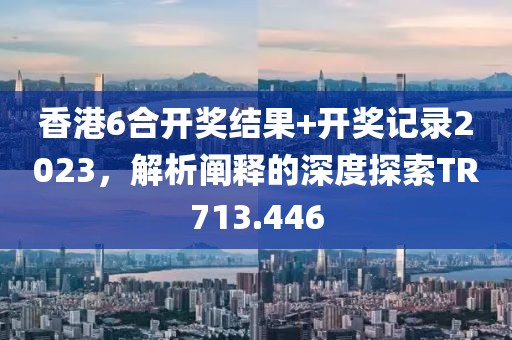 香港6合開獎結(jié)果+開獎記錄2023，解析闡釋的深度探索TR713.446