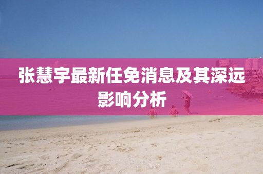 張慧宇最新任免消息及其深遠(yuǎn)影響分析