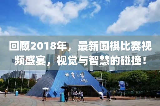 回顧2018年，最新圍棋比賽視頻盛宴，視覺與智慧的碰撞！