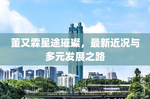 董又霖星途璀璨，最新近況與多元發(fā)展之路