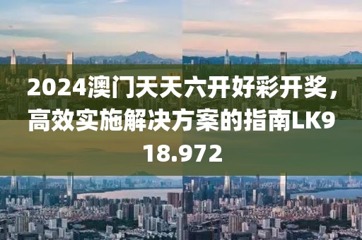 2024澳門天天六開好彩開獎，高效實施解決方案的指南LK918.972