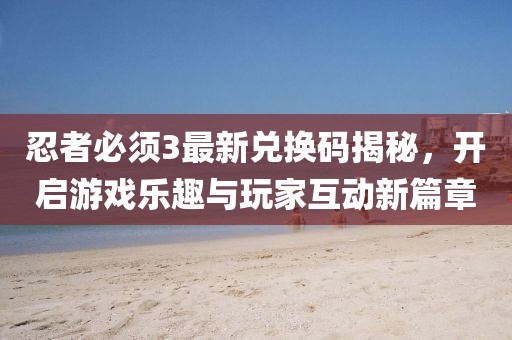 忍者必須3最新兌換碼揭秘，開啟游戲樂趣與玩家互動新篇章
