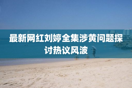 最新網(wǎng)紅劉婷全集涉黃問題探討熱議風波