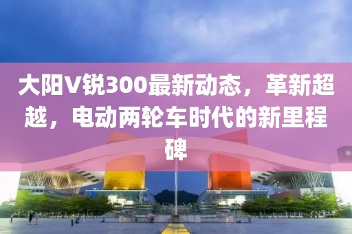 大陽(yáng)V銳300最新動(dòng)態(tài)，革新超越，電動(dòng)兩輪車時(shí)代的新里程碑