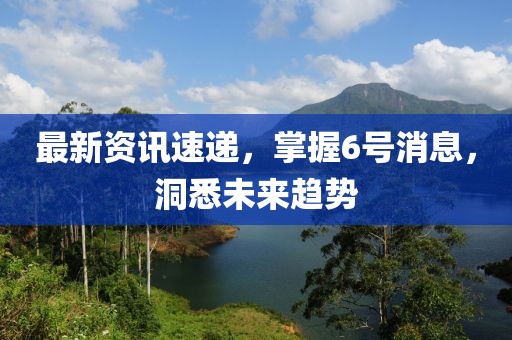 最新資訊速遞，掌握6號(hào)消息，洞悉未來趨勢