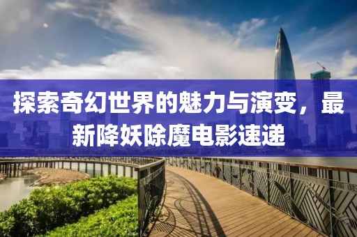 探索奇幻世界的魅力與演變，最新降妖除魔電影速遞