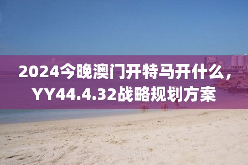 2024今晚澳門開特馬開什么，YY44.4.32戰(zhàn)略規(guī)劃方案