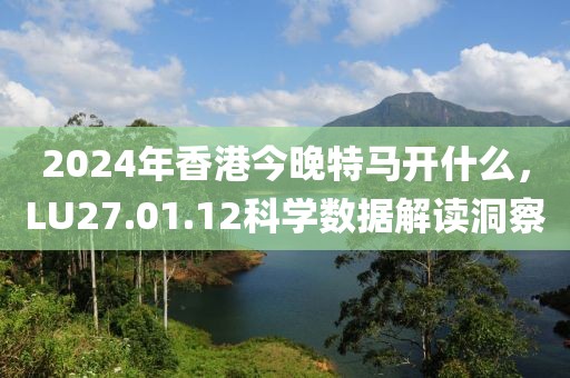 2024年香港今晚特馬開(kāi)什么，LU27.01.12科學(xué)數(shù)據(jù)解讀洞察