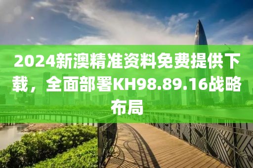 2024新澳精準資料免費提供下載，全面部署KH98.89.16戰(zhàn)略布局