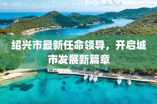 紹興市最新任命領(lǐng)導(dǎo)，開(kāi)啟城市發(fā)展新篇章