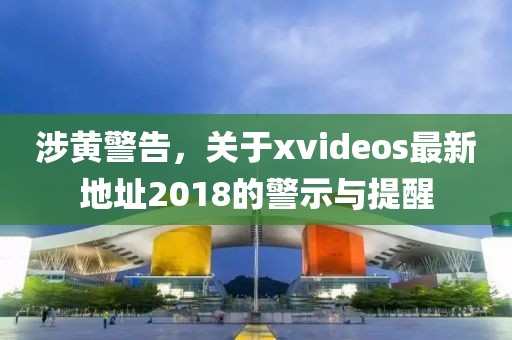 涉黃警告，關(guān)于xvideos最新地址2018的警示與提醒