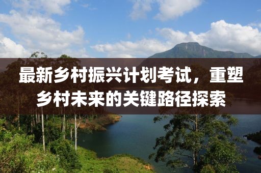最新鄉(xiāng)村振興計(jì)劃考試，重塑鄉(xiāng)村未來的關(guān)鍵路徑探索